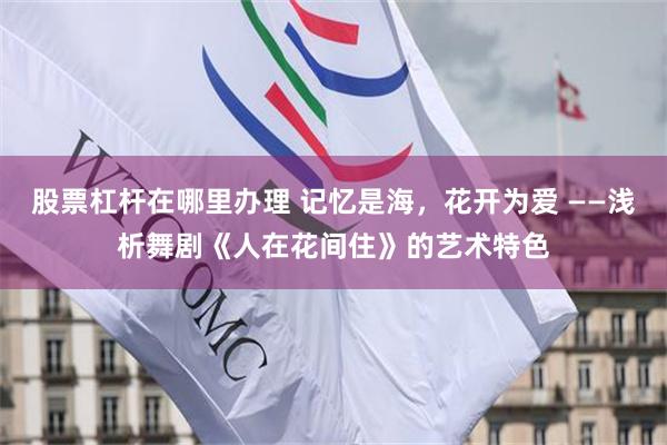 股票杠杆在哪里办理 记忆是海，花开为爱 ——浅析舞剧《人在花间住》的艺术特色