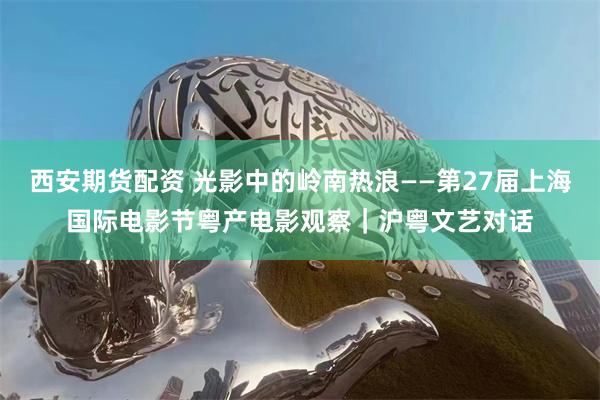 西安期货配资 光影中的岭南热浪——第27届上海国际电影节粤产电影观察｜沪粤文艺对话