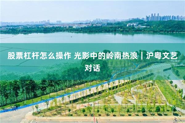 股票杠杆怎么操作 光影中的岭南热浪｜沪粤文艺对话