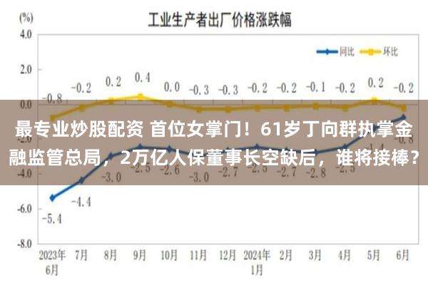 最专业炒股配资 首位女掌门！61岁丁向群执掌金融监管总局，2万亿人保董事长空缺后，谁将接棒？