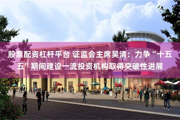 股票配资杠杆平台 证监会主席吴清：力争“十五五”期间建设一流投资机构取得突破性进展