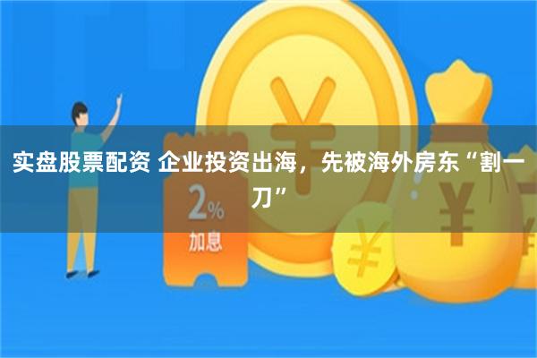 实盘股票配资 企业投资出海,先被海外房东“割一刀”