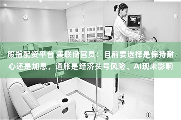 股指配资平台 美联储官员：目前要选择是保持耐心还是加息，通胀是经济头号风险、AI现未影响