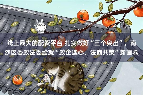 线上最大的配资平台 扎实做好“三个突出”，南沙区委政法委绘就“政企连心、法商共荣”新画卷