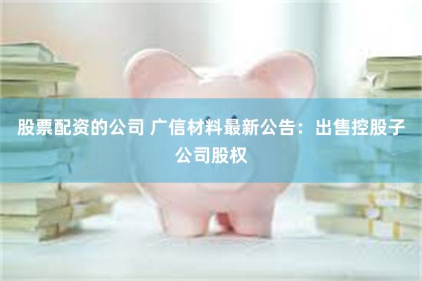 股票配资的公司 广信材料最新公告：出售控股子公司股权