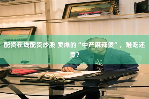 配资在线配资炒股 卖爆的“中产麻辣烫”，难吃还贵？