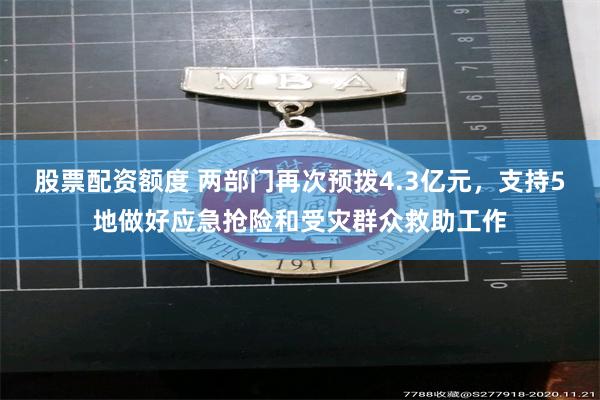 股票配资额度 两部门再次预拨4.3亿元，支持5地做好应急抢险和受灾群众救助工作