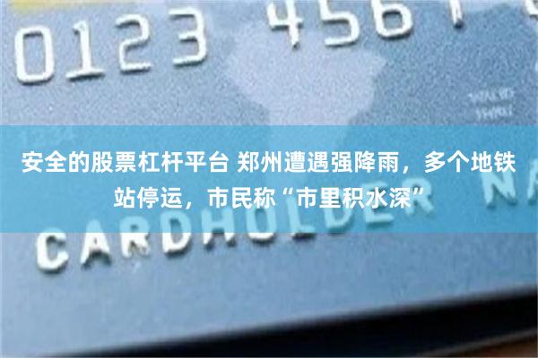 安全的股票杠杆平台 郑州遭遇强降雨，多个地铁站停运，市民称“市里积水深”