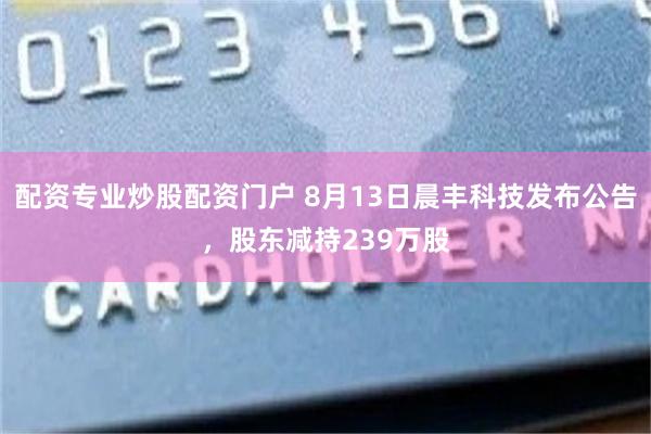 配资专业炒股配资门户 8月13日晨丰科技发布公告，股东减持239万股