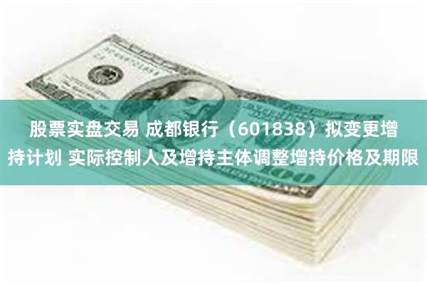 股票实盘交易 成都银行（601838）拟变更增持计划 实际控制人及增持主体调整增持价格及期限