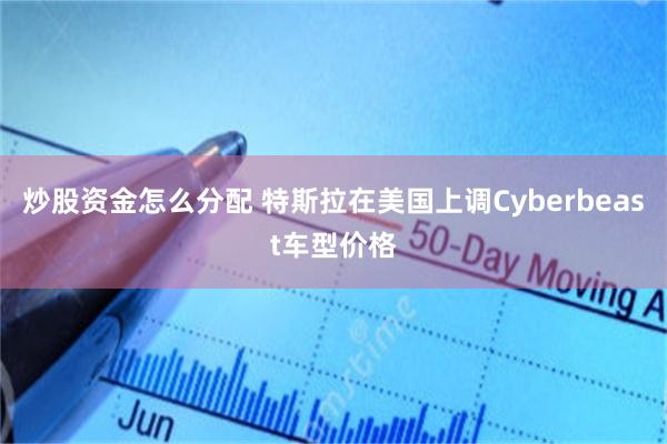 炒股资金怎么分配 特斯拉在美国上调Cyberbeast车型价格