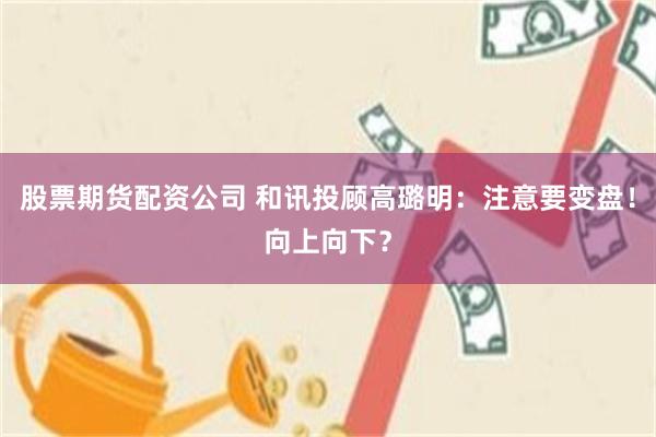 股票期货配资公司 和讯投顾高璐明：注意要变盘！向上向下？
