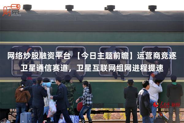 网络炒股融资平台 【今日主题前瞻】运营商竞逐卫星通信赛道，卫星互联网组网进程提速