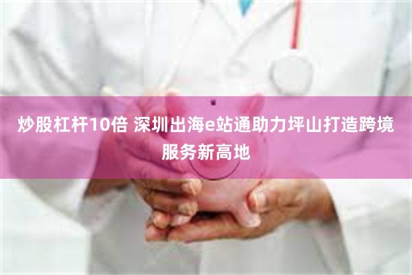 炒股杠杆10倍 深圳出海e站通助力坪山打造跨境服务新高地