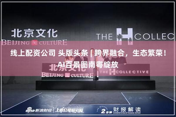 线上配资公司 头版头条 | 跨界融合，生态繁荣！AI百景图南粤绽放