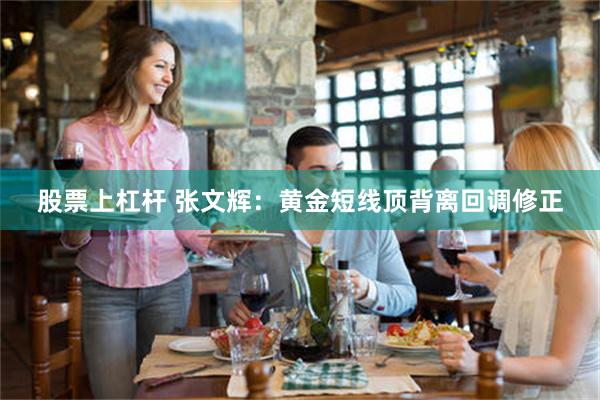 股票上杠杆 张文辉：黄金短线顶背离回调修正