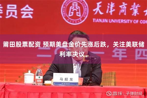 莆田股票配资 预期美盘金价先涨后跌，关注美联储利率决议。