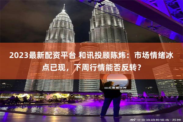 2023最新配资平台 和讯投顾陈炜:市场情绪冰点已现,下周行情能否反转?