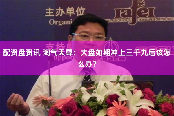 配资盘资讯 淘气天尊：大盘如期冲上三千九后该怎么办？