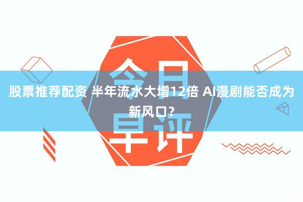 股票推荐配资 半年流水大增12倍 AI漫剧能否成为新风口？