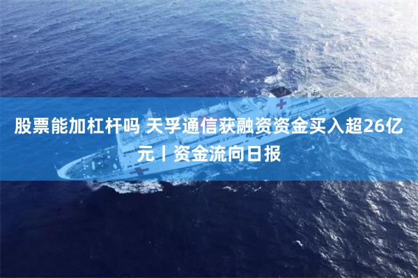 股票能加杠杆吗 天孚通信获融资资金买入超26亿元丨资金流向日报