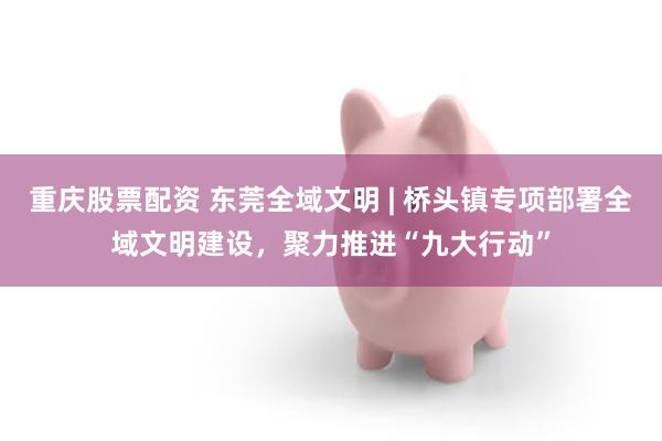 重庆股票配资 东莞全域文明 | 桥头镇专项部署全域文明建设，聚力推进“九大行动”