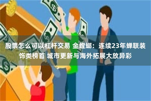 股票怎么可以杠杆交易 金螳螂:连续23年蝉联装饰类榜首 城市更新与海外拓展大放异彩