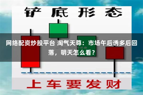 网络配资炒股平台 淘气天尊：市场午后诱多后回落，明天怎么看？