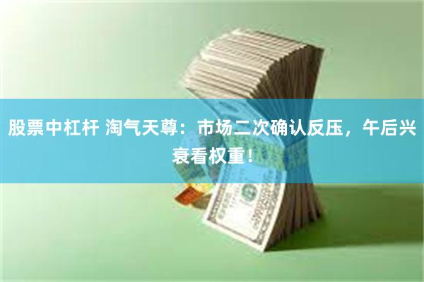 股票中杠杆 淘气天尊：市场二次确认反压，午后兴衰看权重！