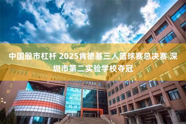 中国股市杠杆 2025肯德基三人篮球赛总决赛 深圳市第二实验学校夺冠