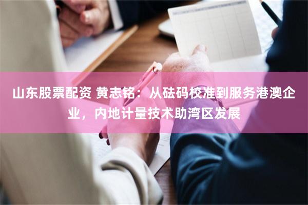 山东股票配资 黄志铭:从砝码校准到服务港澳企业,内地计量技术助湾区发展