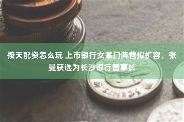 按天配资怎么玩 上市银行女掌门阵营拟扩容，张曼获选为长沙银行董事长