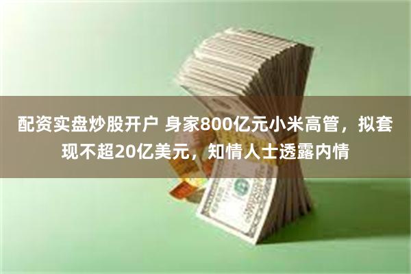 配资实盘炒股开户 身家800亿元小米高管，拟套现不超20亿美元，知情人士透露内情