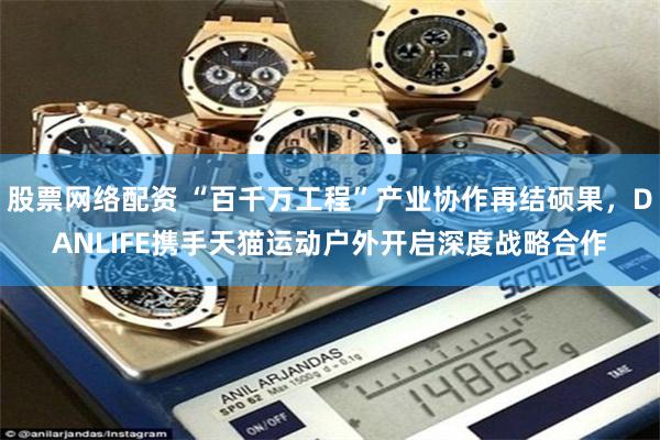 股票网络配资 “百千万工程”产业协作再结硕果，DANLIFE携手天猫运动户外开启深度战略合作