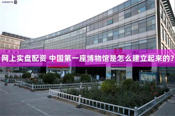 网上实盘配资 中国第一座博物馆是怎么建立起来的？