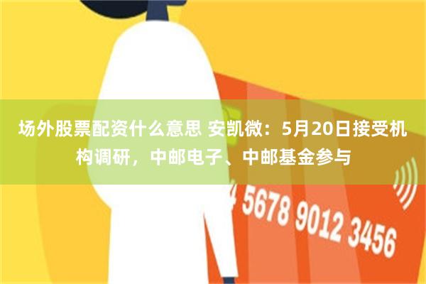 场外股票配资什么意思 安凯微：5月20日接受机构调研，中邮电子、中邮基金参与