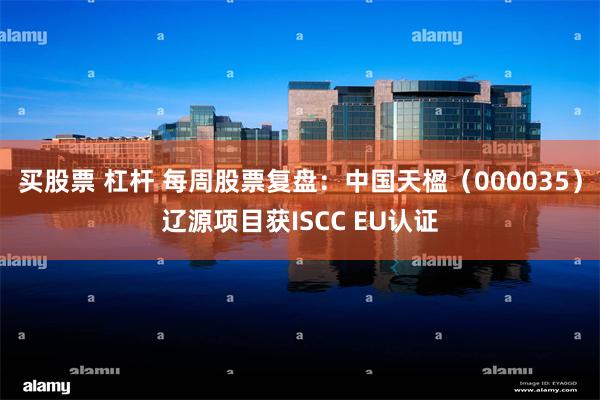 买股票 杠杆 每周股票复盘：中国天楹（000035）辽源项目获ISCC EU认证