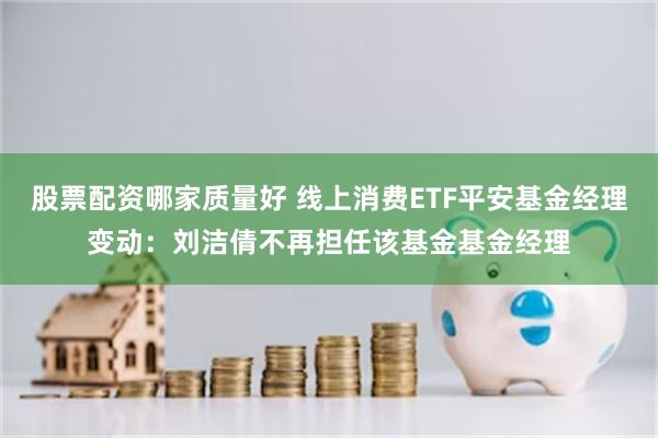 股票配资哪家质量好 线上消费ETF平安基金经理变动：刘洁倩不再担任该基金基金经理