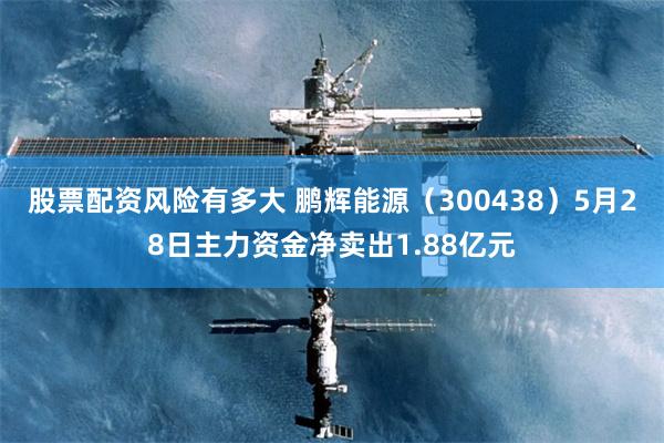 股票配资风险有多大 鹏辉能源（300438）5月28日主力资金净卖出1.88亿元