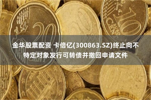 金华股票配资 卡倍亿(300863.SZ)终止向不特定对象发行可转债并撤回申请文件