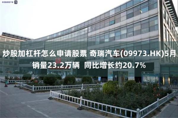 炒股加杠杆怎么申请股票 奇瑞汽车(09973.HK)5月销量23.2万辆  同比增长约20.7%