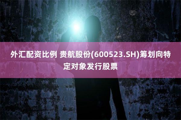 外汇配资比例 贵航股份(600523.SH)筹划向特定对象发行股票