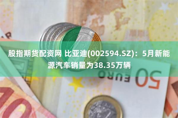 股指期货配资网 比亚迪(002594.SZ)：5月新能源汽车销量为38.35万辆