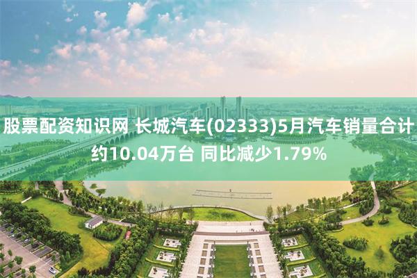股票配资知识网 长城汽车(02333)5月汽车销量合计约10.04万台 同比减少1.79%