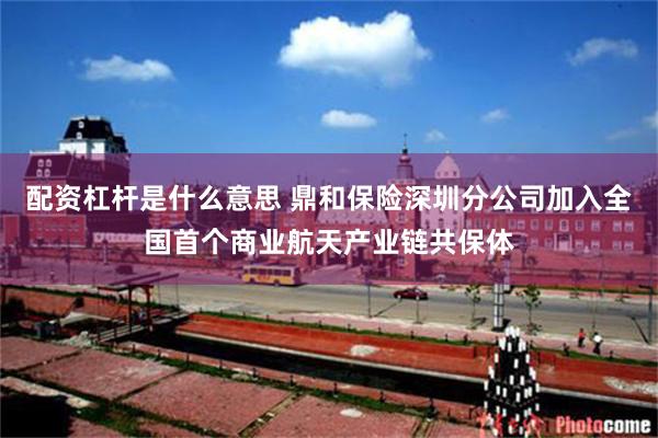配资杠杆是什么意思 鼎和保险深圳分公司加入全国首个商业航天产业链共保体