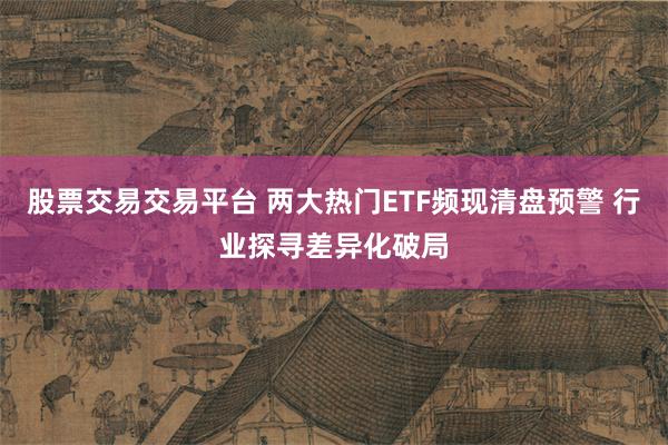 股票交易交易平台 两大热门ETF频现清盘预警 行业探寻差异化破局