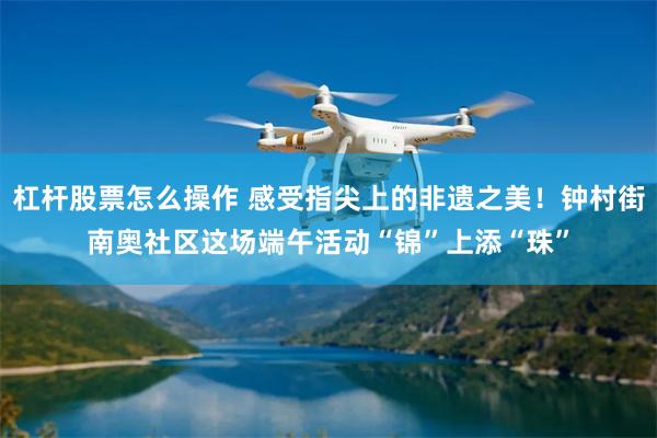 杠杆股票怎么操作 感受指尖上的非遗之美！钟村街南奥社区这场端午活动“锦”上添“珠”