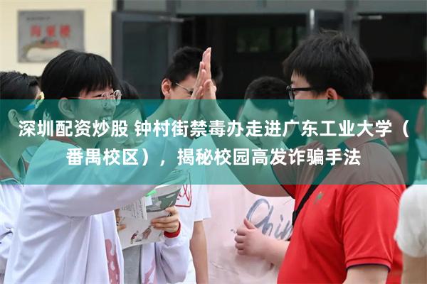 深圳配资炒股 钟村街禁毒办走进广东工业大学（番禺校区），揭秘校园高发诈骗手法