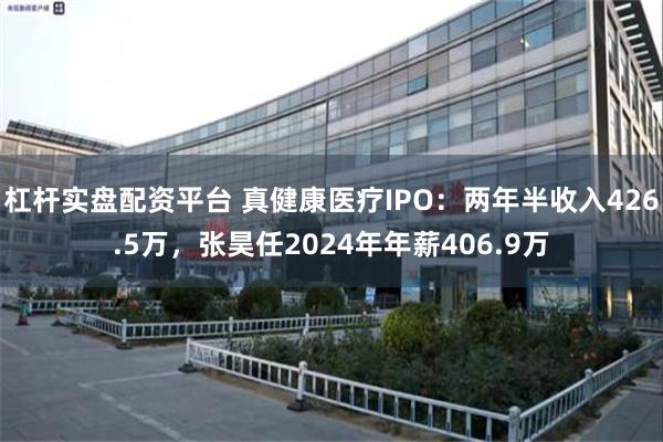 杠杆实盘配资平台 真健康医疗IPO:两年半收入426.5万,张昊任2024年年薪406.9万
