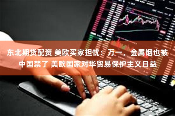 东北期货配资 美欧买家担忧：万一，金属铟也被中国禁了 美欧国家对华贸易保护主义日益